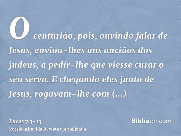 O centurião, pois, ouvindo falar de Jesus, enviou-lhes uns anciãos dos judeus, a pedir-lhe que viesse curar o seu servo.E chegando eles junto de Jesus, rogavam-