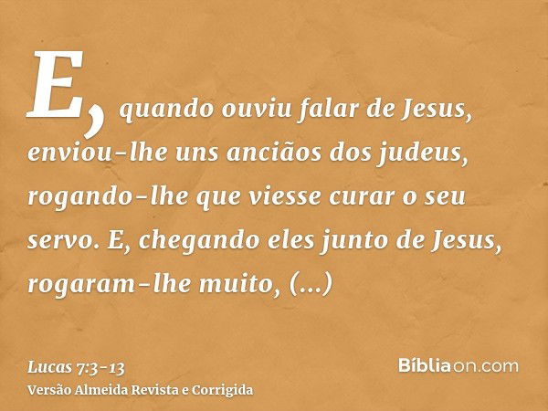 E, quando ouviu falar de Jesus, enviou-lhe uns anciãos dos judeus, rogando-lhe que viesse curar o seu servo.E, chegando eles junto de Jesus, rogaram-lhe muito, 