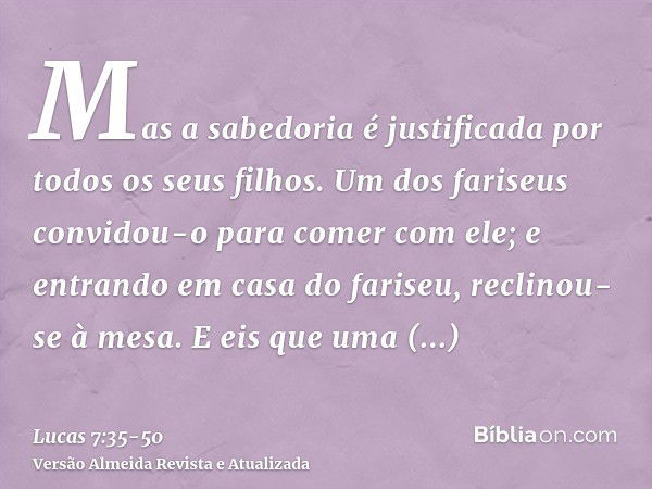 Mas a sabedoria é justificada por todos os seus filhos.Um dos fariseus convidou-o para comer com ele; e entrando em casa do fariseu, reclinou-se à mesa.E eis qu