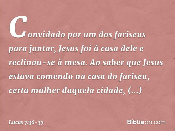 Convidado por um dos fariseus para jantar, Jesus foi à casa dele e reclinou-se à mesa. Ao saber que Jesus estava comendo na casa do fariseu, certa mulher daquel