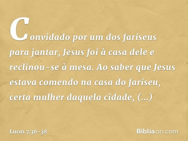 Convidado por um dos fariseus para jantar, Jesus foi à casa dele e reclinou-se à mesa. Ao saber que Jesus estava comendo na casa do fariseu, certa mulher daquel