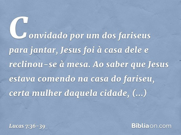 Convidado por um dos fariseus para jantar, Jesus foi à casa dele e reclinou-se à mesa. Ao saber que Jesus estava comendo na casa do fariseu, certa mulher daquel