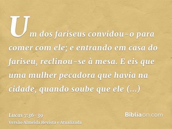 Um dos fariseus convidou-o para comer com ele; e entrando em casa do fariseu, reclinou-se à mesa.E eis que uma mulher pecadora que havia na cidade, quando soube