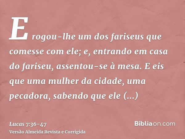 E rogou-lhe um dos fariseus que comesse com ele; e, entrando em casa do fariseu, assentou-se à mesa.E eis que uma mulher da cidade, uma pecadora, sabendo que el