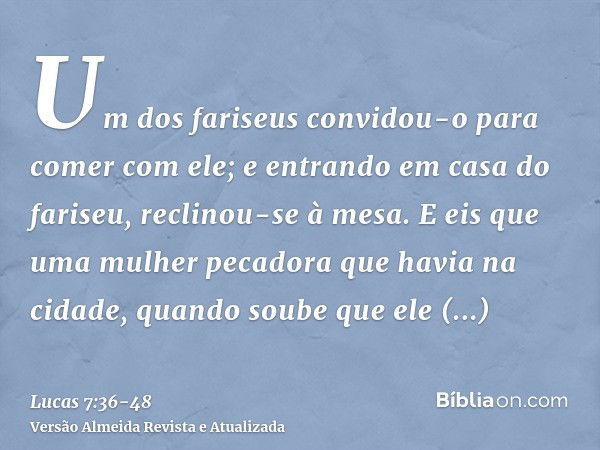 Um dos fariseus convidou-o para comer com ele; e entrando em casa do fariseu, reclinou-se à mesa.E eis que uma mulher pecadora que havia na cidade, quando soube