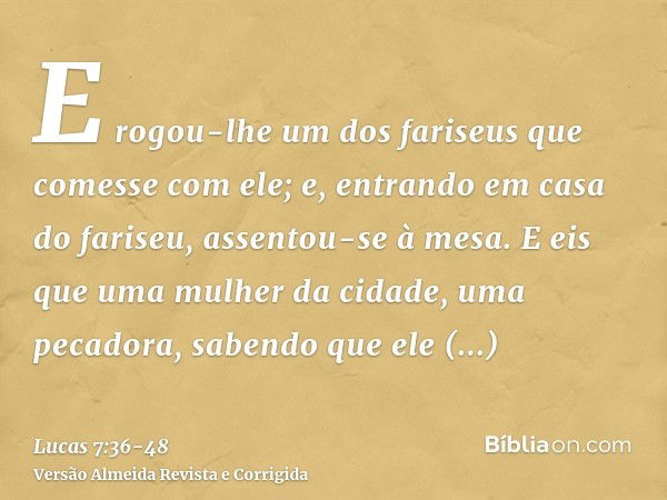 E rogou-lhe um dos fariseus que comesse com ele; e, entrando em casa do fariseu, assentou-se à mesa.E eis que uma mulher da cidade, uma pecadora, sabendo que el