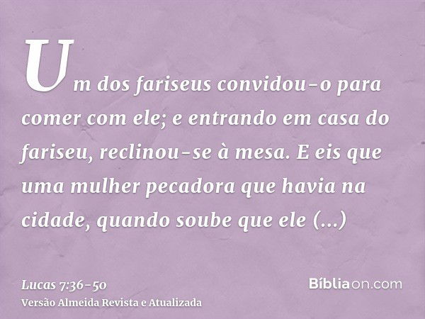 Um dos fariseus convidou-o para comer com ele; e entrando em casa do fariseu, reclinou-se à mesa.E eis que uma mulher pecadora que havia na cidade, quando soube