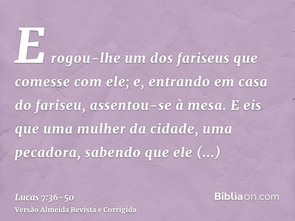 E rogou-lhe um dos fariseus que comesse com ele; e, entrando em casa do fariseu, assentou-se à mesa.E eis que uma mulher da cidade, uma pecadora, sabendo que el