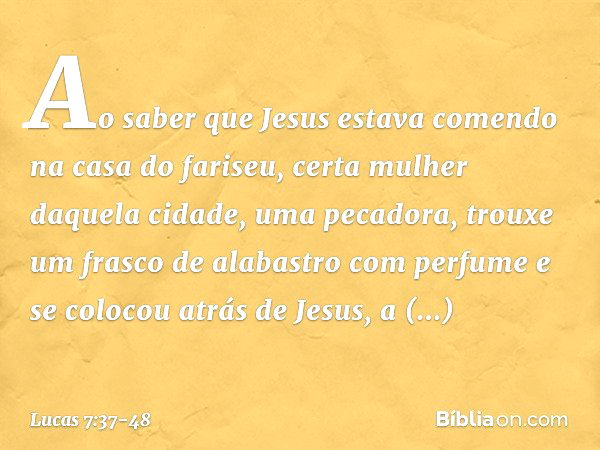 Ao saber que Jesus estava comendo na casa do fariseu, certa mulher daquela cidade, uma pecadora, trouxe um frasco de alabastro com perfume e se colocou atrás de