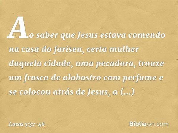 Ao saber que Jesus estava comendo na casa do fariseu, certa mulher daquela cidade, uma pecadora, trouxe um frasco de alabastro com perfume e se colocou atrás de