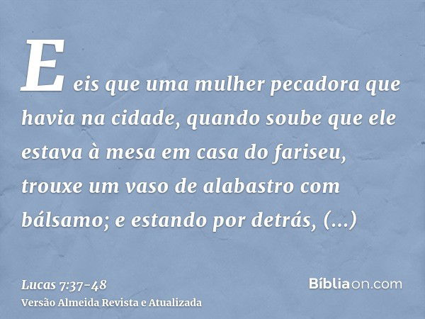 E eis que uma mulher pecadora que havia na cidade, quando soube que ele estava à mesa em casa do fariseu, trouxe um vaso de alabastro com bálsamo;e estando por 