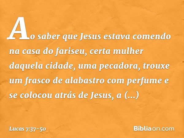 Ao saber que Jesus estava comendo na casa do fariseu, certa mulher daquela cidade, uma pecadora, trouxe um frasco de alabastro com perfume e se colocou atrás de