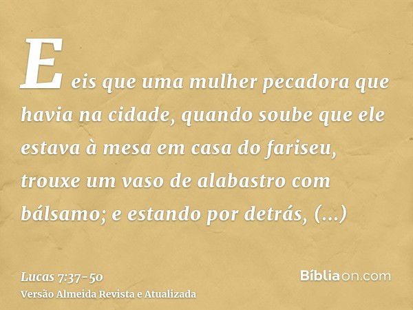 E eis que uma mulher pecadora que havia na cidade, quando soube que ele estava à mesa em casa do fariseu, trouxe um vaso de alabastro com bálsamo;e estando por 