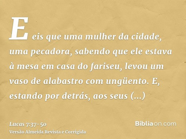 E eis que uma mulher da cidade, uma pecadora, sabendo que ele estava à mesa em casa do fariseu, levou um vaso de alabastro com ungüento.E, estando por detrás, a