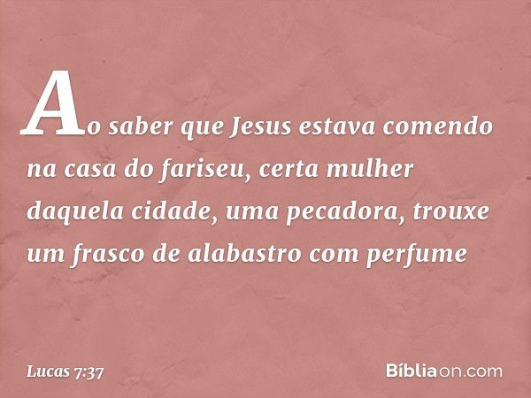 Ao saber que Jesus estava comendo na casa do fariseu, certa mulher daquela cidade, uma pecadora, trouxe um frasco de alabastro com perfume -- Lucas 7:37