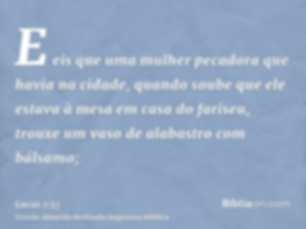 E eis que uma mulher pecadora que havia na cidade, quando soube que ele estava à mesa em casa do fariseu, trouxe um vaso de alabastro com bálsamo;