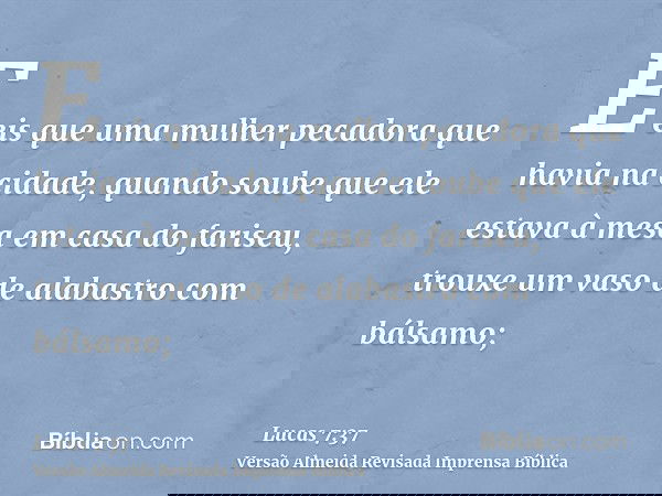 E eis que uma mulher pecadora que havia na cidade, quando soube que ele estava à mesa em casa do fariseu, trouxe um vaso de alabastro com bálsamo;