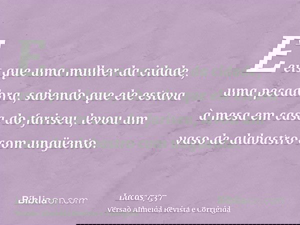 E eis que uma mulher da cidade, uma pecadora, sabendo que ele estava à mesa em casa do fariseu, levou um vaso de alabastro com ungüento.