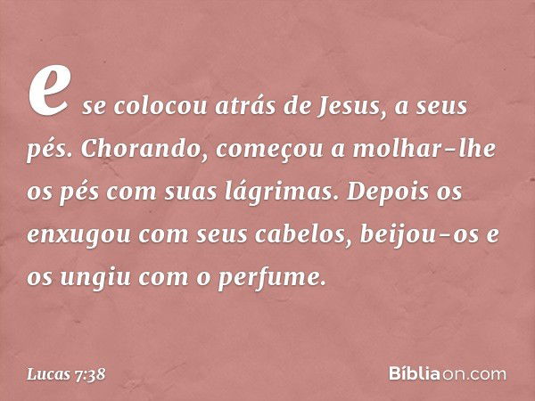 e se colocou atrás de Jesus, a seus pés. Chorando, começou a molhar-lhe os pés com suas lágrimas. Depois os enxugou com seus cabelos, beijou-os e os ungiu com o