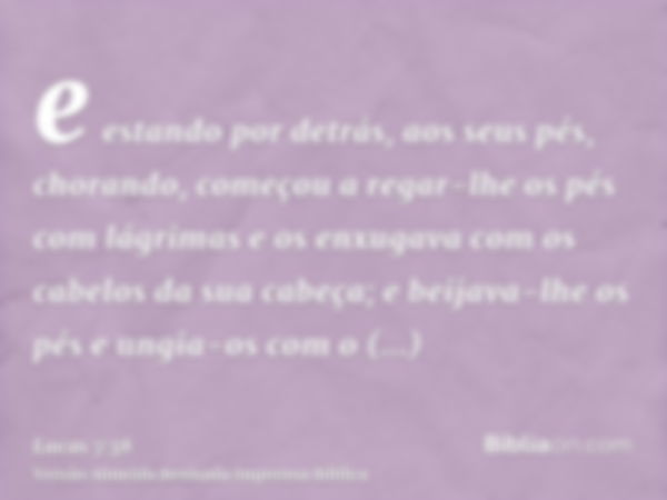 e estando por detrás, aos seus pés, chorando, começou a regar-lhe os pés com lágrimas e os enxugava com os cabelos da sua cabeça; e beijava-lhe os pés e ungia-o