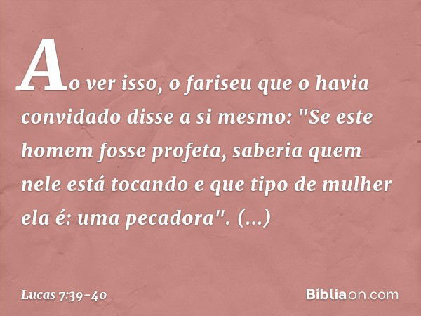 Ao ver isso, o fariseu que o havia convidado disse a si mesmo: "Se este homem fosse profeta, saberia quem nele está tocando e que tipo de mulher ela é: uma peca