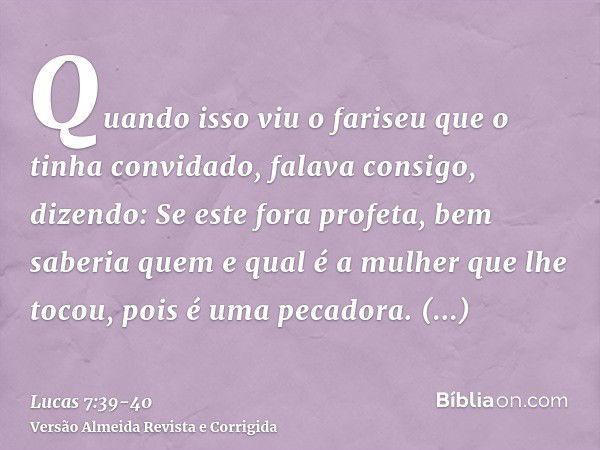 Quando isso viu o fariseu que o tinha convidado, falava consigo, dizendo: Se este fora profeta, bem saberia quem e qual é a mulher que lhe tocou, pois é uma pec