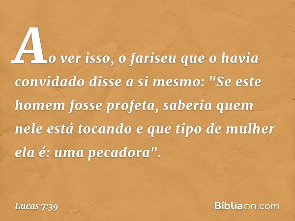 Ao ver isso, o fariseu que o havia convidado disse a si mesmo: "Se este homem fosse profeta, saberia quem nele está tocando e que tipo de mulher ela é: uma peca