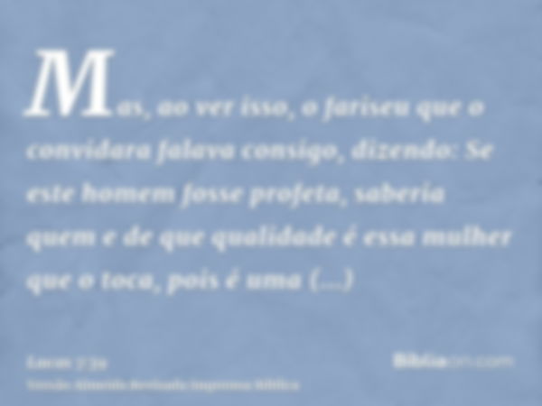 Mas, ao ver isso, o fariseu que o convidara falava consigo, dizendo: Se este homem fosse profeta, saberia quem e de que qualidade é essa mulher que o toca, pois