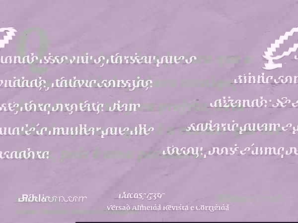 Quando isso viu o fariseu que o tinha convidado, falava consigo, dizendo: Se este fora profeta, bem saberia quem e qual é a mulher que lhe tocou, pois é uma pec