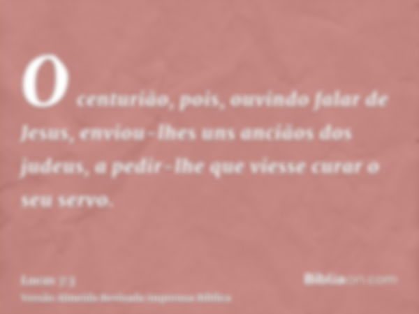 O centurião, pois, ouvindo falar de Jesus, enviou-lhes uns anciãos dos judeus, a pedir-lhe que viesse curar o seu servo.