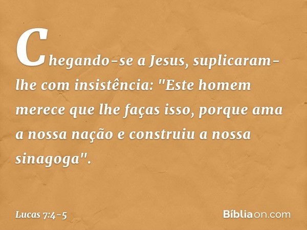 Chegando-se a Jesus, suplicaram-lhe com insistência: "Este homem merece que lhe faças isso, porque ama a nossa nação e construiu a nossa sinagoga". -- Lucas 7:4