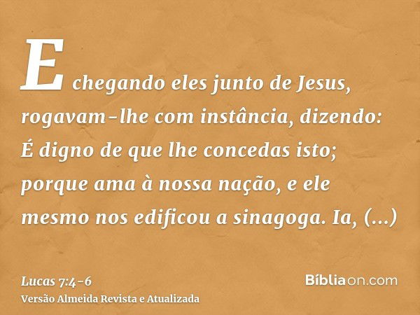 E chegando eles junto de Jesus, rogavam-lhe com instância, dizendo: É digno de que lhe concedas isto;porque ama à nossa nação, e ele mesmo nos edificou a sinago