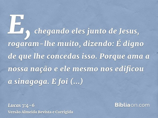 E, chegando eles junto de Jesus, rogaram-lhe muito, dizendo: É digno de que lhe concedas isso.Porque ama a nossa nação e ele mesmo nos edificou a sinagoga.E foi