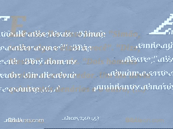 Então lhe disse Jesus: "Simão, tenho algo a dizer a você".
"Dize, Mestre", disse ele. "Dois homens deviam a certo credor. Um lhe devia quinhentos denários e o o