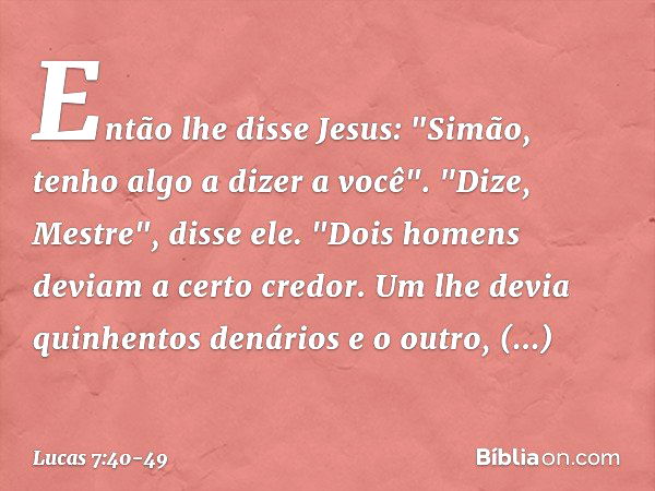 Então lhe disse Jesus: "Simão, tenho algo a dizer a você".
"Dize, Mestre", disse ele. "Dois homens deviam a certo credor. Um lhe devia quinhentos denários e o o