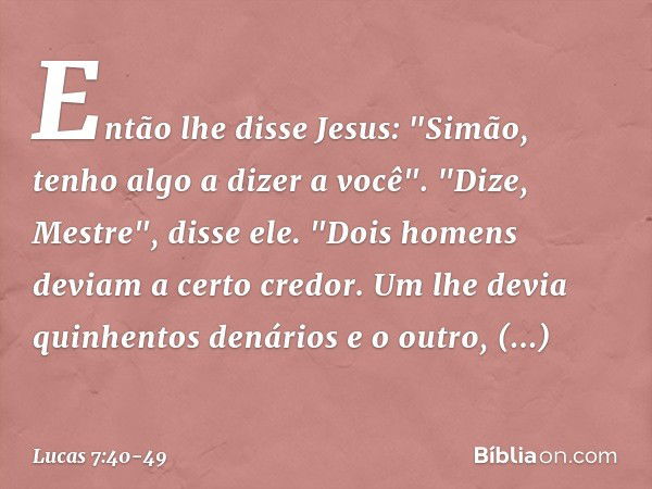 Então lhe disse Jesus: "Simão, tenho algo a dizer a você".
"Dize, Mestre", disse ele. "Dois homens deviam a certo credor. Um lhe devia quinhentos denários e o o