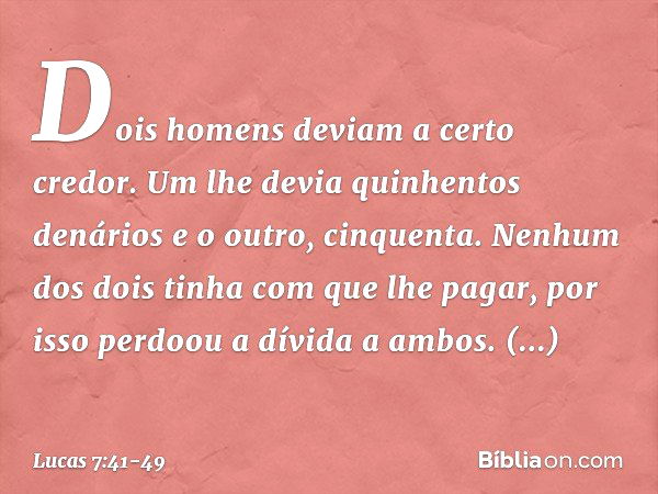 "Dois homens deviam a certo credor. Um lhe devia quinhentos denários e o outro, cinquenta. Nenhum dos dois tinha com que lhe pagar, por isso perdoou a dívida a 