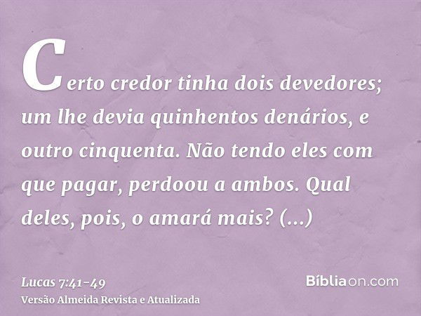 Certo credor tinha dois devedores; um lhe devia quinhentos denários, e outro cinquenta.Não tendo eles com que pagar, perdoou a ambos. Qual deles, pois, o amará 