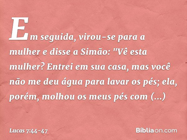 Em seguida, virou-se para a mulher e disse a Simão: "Vê esta mulher? Entrei em sua casa, mas você não me deu água para lavar os pés; ela, porém, molhou os meus 