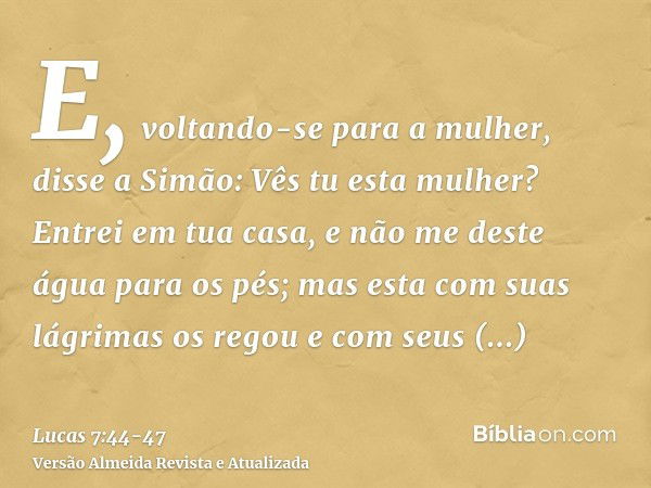 E, voltando-se para a mulher, disse a Simão: Vês tu esta mulher? Entrei em tua casa, e não me deste água para os pés; mas esta com suas lágrimas os regou e com 