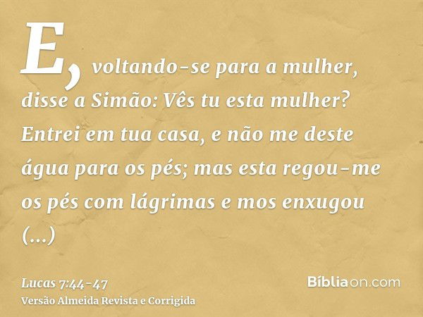 E, voltando-se para a mulher, disse a Simão: Vês tu esta mulher? Entrei em tua casa, e não me deste água para os pés; mas esta regou-me os pés com lágrimas e mo