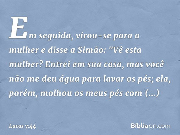 Em seguida, virou-se para a mulher e disse a Simão: "Vê esta mulher? Entrei em sua casa, mas você não me deu água para lavar os pés; ela, porém, molhou os meus 