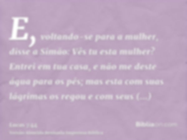 E, voltando-se para a mulher, disse a Simão: Vês tu esta mulher? Entrei em tua casa, e não me deste água para os pés; mas esta com suas lágrimas os regou e com 