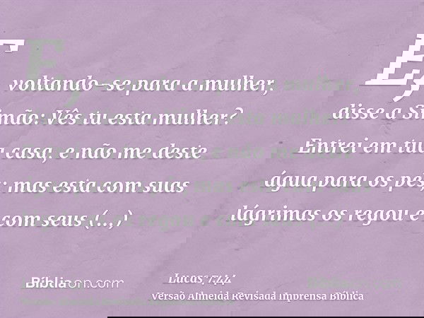 E, voltando-se para a mulher, disse a Simão: Vês tu esta mulher? Entrei em tua casa, e não me deste água para os pés; mas esta com suas lágrimas os regou e com
