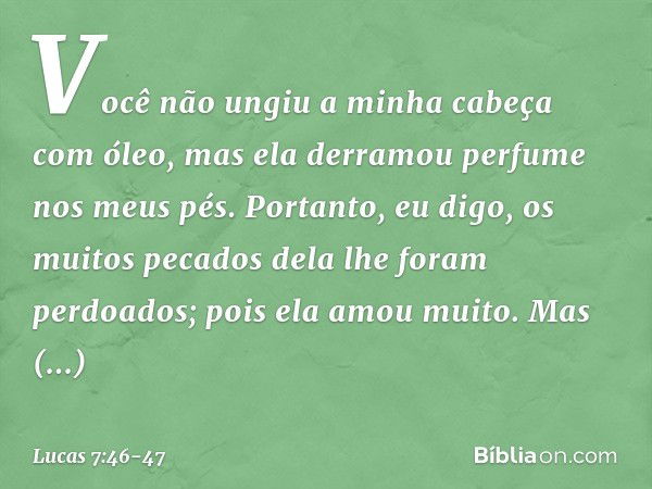 Você não ungiu a minha cabeça com óleo, mas ela derramou perfume nos meus pés. Portanto, eu digo, os muitos pecados dela lhe foram perdoados; pois ela amou muit