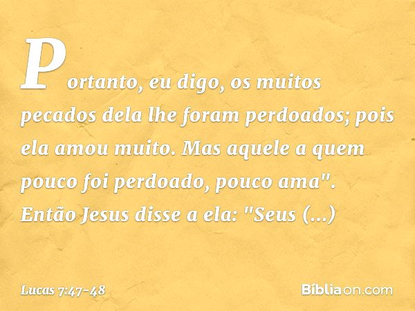 Portanto, eu digo, os muitos pecados dela lhe foram perdoados; pois ela amou muito. Mas aquele a quem pouco foi perdoado, pouco ama". Então Jesus disse a ela: "