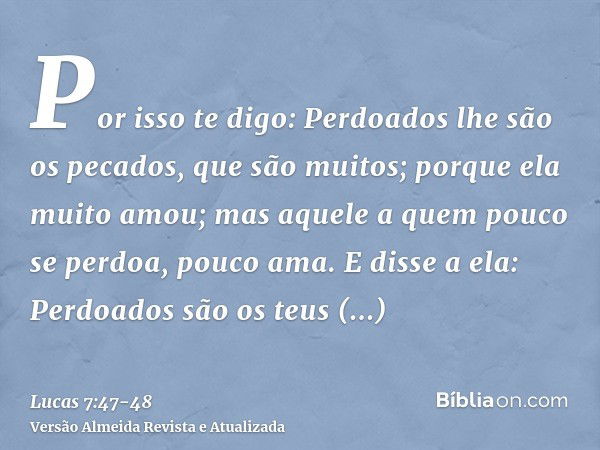 Por isso te digo: Perdoados lhe são os pecados, que são muitos; porque ela muito amou; mas aquele a quem pouco se perdoa, pouco ama.E disse a ela: Perdoados são