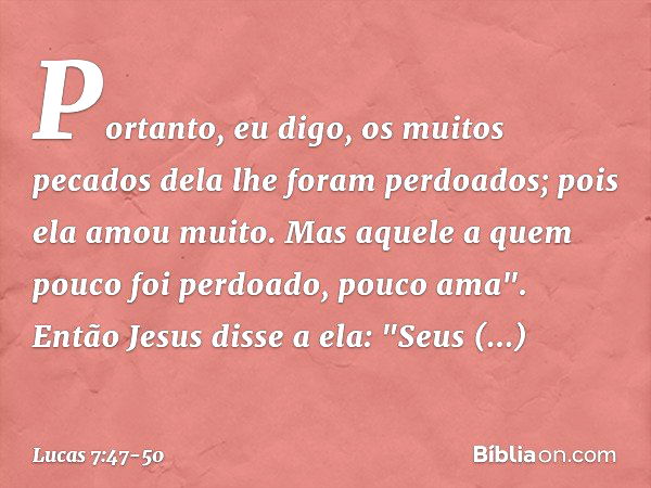 Portanto, eu digo, os muitos pecados dela lhe foram perdoados; pois ela amou muito. Mas aquele a quem pouco foi perdoado, pouco ama". Então Jesus disse a ela: "