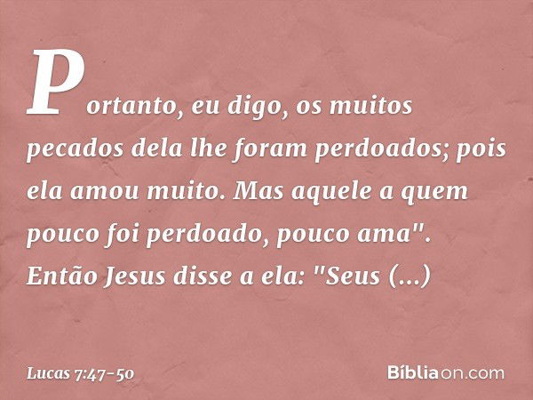 Portanto, eu digo, os muitos pecados dela lhe foram perdoados; pois ela amou muito. Mas aquele a quem pouco foi perdoado, pouco ama". Então Jesus disse a ela: "