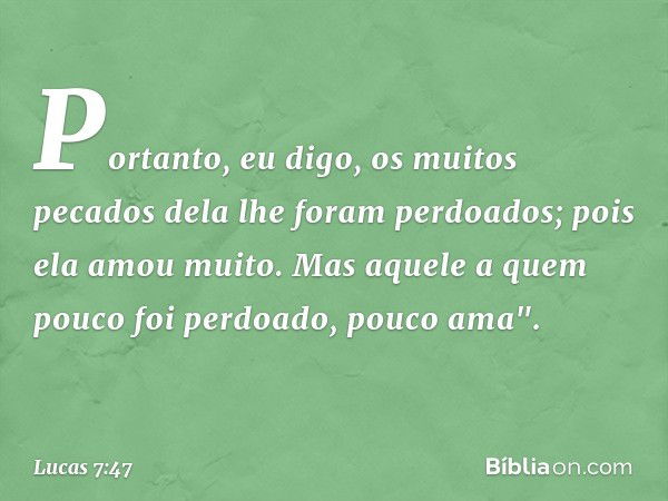 Portanto, eu digo, os muitos pecados dela lhe foram perdoados; pois ela amou muito. Mas aquele a quem pouco foi perdoado, pouco ama". -- Lucas 7:47